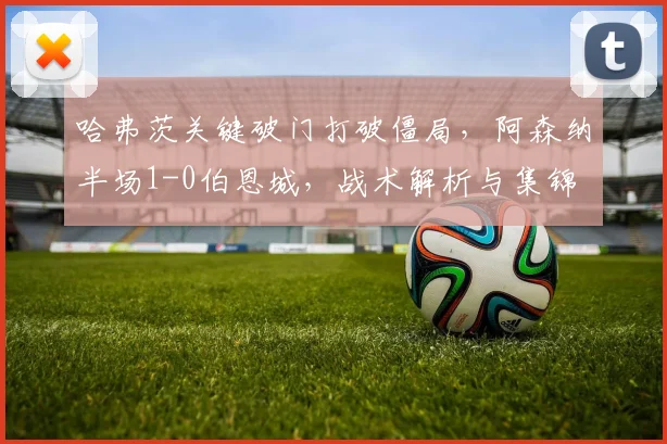 哈弗茨关键破门打破僵局，阿森纳半场1-0伯恩城，战术解析与集锦