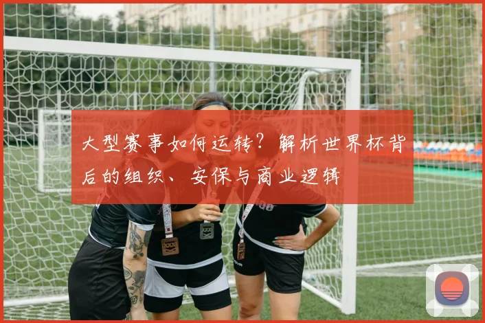 大型赛事如何运转？解析世界杯背后的组织、安保与商业逻辑