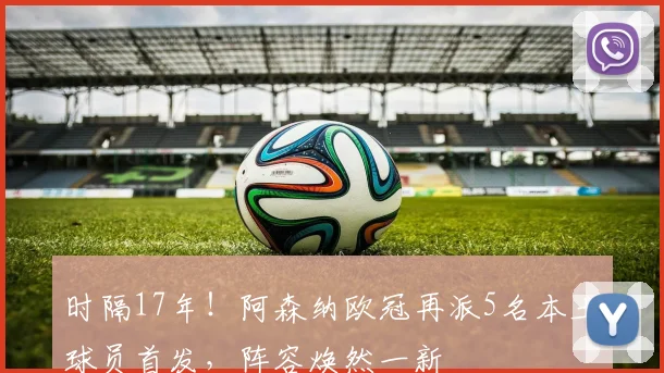 时隔17年！阿森纳欧冠再派5名本土球员首发，阵容焕然一新