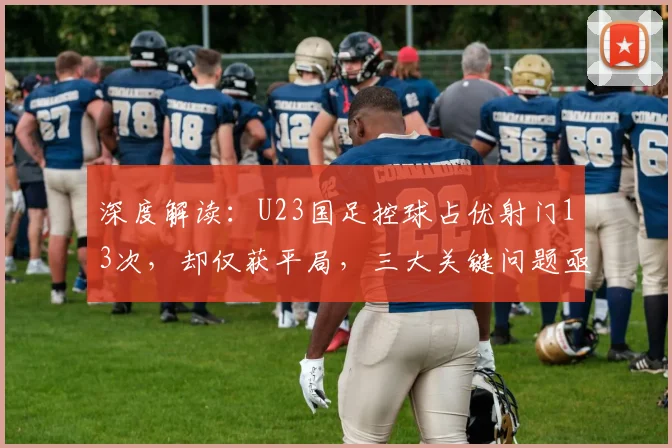 深度解读：U23国足控球占优射门13次，却仅获平局，三大关键问题亟待解决