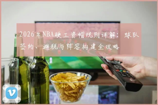 2026年NBA硬工资帽规则详解：球队签约、避税与阵容构建全攻略