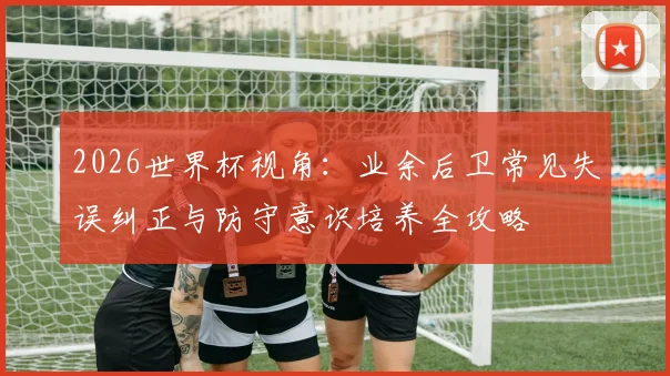 2026世界杯视角:业余后卫常见失误纠正与防守意识培养全攻略