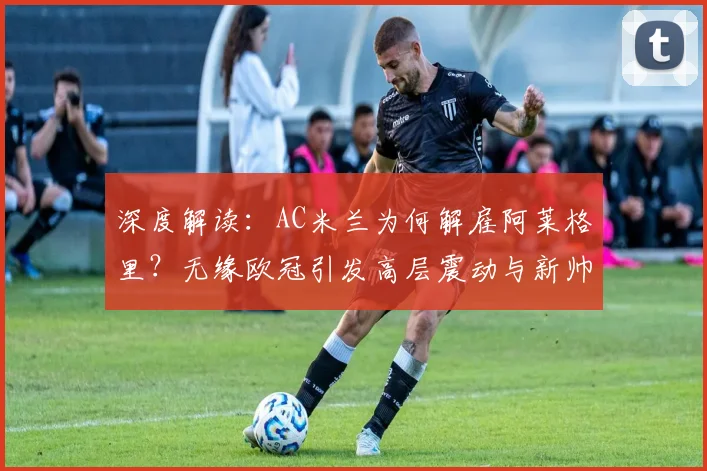 深度解读:AC米兰为何解雇阿莱格里?无缘欧冠引发高层震动与新帅猜想