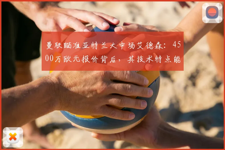 曼联瞄准亚特兰大中场艾德森：4500万欧元报价背后，其技术特点能否补强红魔？