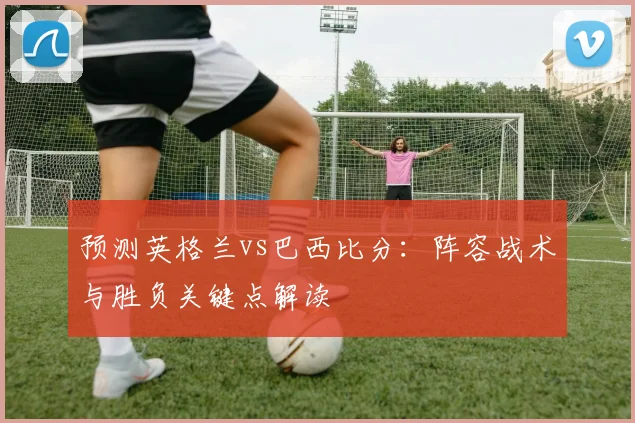 预测英格兰vs巴西比分:阵容战术与胜负关键点解读