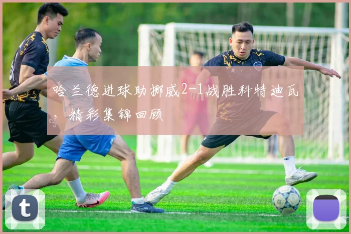 哈兰德进球助挪威2-1战胜科特迪瓦,精彩集锦回顾