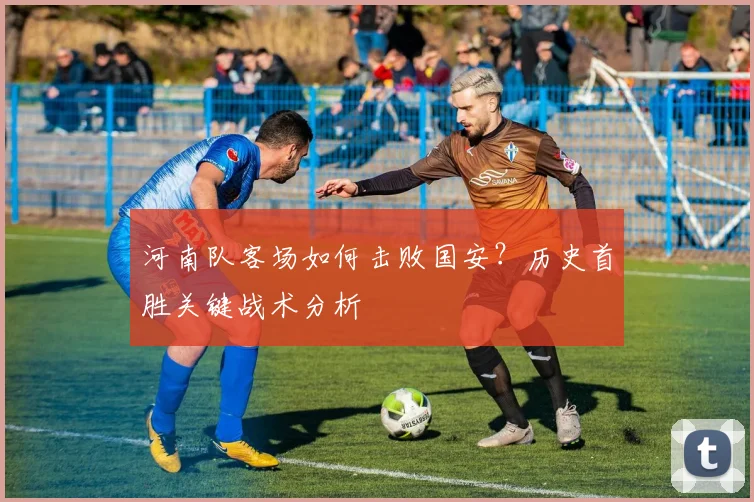 河南队客场如何击败国安？历史首胜关键战术分析