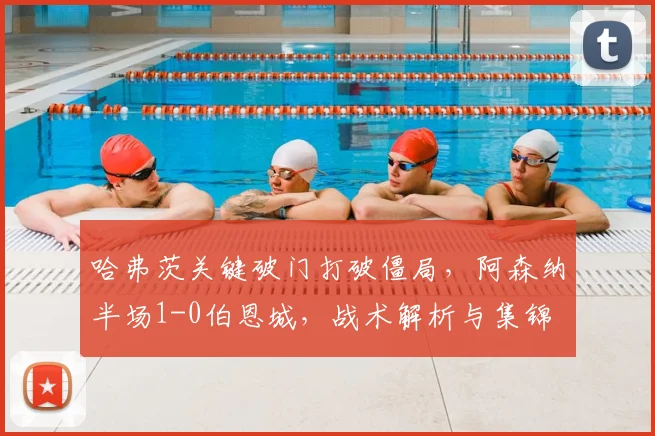 哈弗茨关键破门打破僵局,阿森纳半场1-0伯恩城,战术解析与集锦
