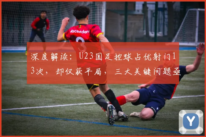 深度解读:U23国足控球占优射门13次,却仅获平局,三大关键问题亟待解决